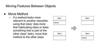 Moving Features Between Objects
● Move Method
○ if a method looks more
relevant to another class(like
using that class’ data more
that habituating class or does
something that is part of the
other class’ task), move that
method to the other class
 