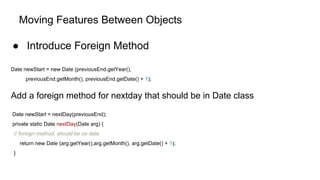 Moving Features Between Objects
● Introduce Foreign Method
Date newStart = new Date (previousEnd.getYear(),
previousEnd.getMonth(), previousEnd.getDate() + 1);
Add a foreign method for nextday that should be in Date class
Date newStart = nextDay(previousEnd);
private static Date nextDay(Date arg) {
// foreign method, should be on date
return new Date (arg.getYear(),arg.getMonth(), arg.getDate() + 1);
}
 