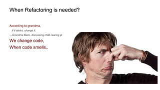 When Refactoring is needed?
According to grandma,
If it stinks, change it.
—Grandma Beck, discussing child-rearing philosophy
We change code,
When code smells..
 