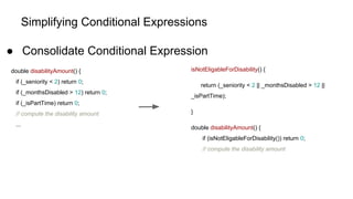 Simplifying Conditional Expressions
● Consolidate Conditional Expression
double disabilityAmount() {
if (_seniority < 2) return 0;
if (_monthsDisabled > 12) return 0;
if (_isPartTime) return 0;
// compute the disability amount
...
isNotEligableForDisability() {
return (_seniority < 2 || _monthsDisabled > 12 ||
_isPartTime);
}
double disabilityAmount() {
if (isNotEligableForDisability()) return 0;
// compute the disability amount
 