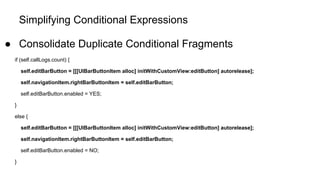 Simplifying Conditional Expressions
● Consolidate Duplicate Conditional Fragments
if (self.callLogs.count) {
self.editBarButton = [[[UIBarButtonItem alloc] initWithCustomView:editButton] autorelease];
self.navigationItem.rightBarButtonItem = self.editBarButton;
self.editBarButton.enabled = YES;
}
else {
self.editBarButton = [[[UIBarButtonItem alloc] initWithCustomView:editButton] autorelease];
self.navigationItem.rightBarButtonItem = self.editBarButton;
self.editBarButton.enabled = NO;
}
 