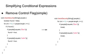 Simplifying Conditional Expressions
● Remove Control Flag(simple)
void checkSecurity(String[] people) {
boolean found = false;
for (int i = 0; i < people.length; i++) {
if (! found) {
if (people[i].equals ("Don")){
found = true;
}
if (people[i].equals ("John")){
found = true;
}
}
}
}
void checkSecurity(String[] people) {
for (int i = 0; i < people.length; i++) {
if (people[i].equals ("Don")){
break;
}
if (people[i].equals ("John")){
break;
}
}
}
 