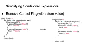 Simplifying Conditional Expressions
● Remove Control Flag(with return value)
String found = "";
for (int i = 0; i < people.length; i++) {
if (found.equals("")) {
if (people[i].equals ("Don")){
found = "Don";
}
if (people[i].equals ("John")){
found = "John";
}
}
}
return found;
String found = "";
for (int i = 0; i < people.length; i++) {
if (found.equals("")) {
if (people[i].equals ("Don")){
return "Don";
}
if (people[i].equals ("John")){
found = "John";
}
}
}
return found;
 