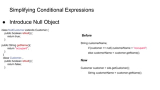 Simplifying Conditional Expressions
● Introduce Null Object
class NullCustomer extends Customer {
public boolean isNull() {
return true;
}
public String getName(){
return "occupant";
}
}
class Customer...
public boolean isNull() {
return false;
}
Before
String customerName;
if (customer == null) customerName = "occupant";
else customerName = customer.getName();
Now
Customer customer = site.getCustomer();
String customerName = customer.getName();
 