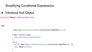 Simplifying Conditional Expressions
● Introduce Null Object
@interface RIFeed : NSObject<NSCoding>
……
Call :
id obj = [self.profileNewsFeedArray objectAtIndex:indexPath.row - 1];
if (obj == [NSNull null]) {
return kRIFeedPlaceHolderHeight;
}
else {
RIFeed *feed = [self.profileNewsFeedArray objectAtIndex:indexPath.row - 1];
return feed.feedHeight;
}
 