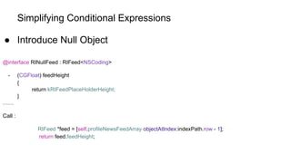 Simplifying Conditional Expressions
● Introduce Null Object
@interface RINullFeed : RIFeed<NSCoding>
- (CGFloat) feedHeight
{
return kRIFeedPlaceHolderHeight;
}
……
Call :
RIFeed *feed = [self.profileNewsFeedArray objectAtIndex:indexPath.row - 1];
return feed.feedHeight;
 