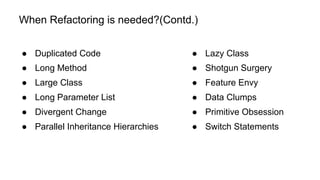 When Refactoring is needed?(Contd.)
● Duplicated Code
● Long Method
● Large Class
● Long Parameter List
● Divergent Change
● Parallel Inheritance Hierarchies
● Lazy Class
● Shotgun Surgery
● Feature Envy
● Data Clumps
● Primitive Obsession
● Switch Statements
 