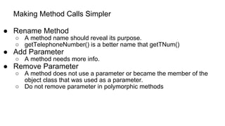 Making Method Calls Simpler
● Rename Method
○ A method name should reveal its purpose.
○ getTelephoneNumber() is a better name that getTNum()
● Add Parameter
○ A method needs more info.
● Remove Parameter
○ A method does not use a parameter or became the member of the
object class that was used as a parameter.
○ Do not remove parameter in polymorphic methods
 