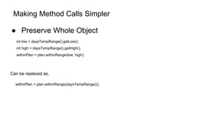 Making Method Calls Simpler
● Preserve Whole Object
int low = daysTempRange().getLow();
int high = daysTempRange().getHigh();
withinPlan = plan.withinRange(low, high);
Can be replaced as,
withinPlan = plan.withinRange(daysTempRange());
 