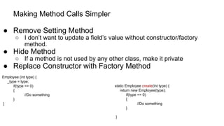 Making Method Calls Simpler
● Remove Setting Method
○ I don’t want to update a field’s value without constructor/factory
method.
● Hide Method
○ If a method is not used by any other class, make it private
● Replace Constructor with Factory Method
Employee (int type) {
_type = type;
if(type == 0)
{
//Do something
}
}
static Employee create(int type) {
return new Employee(type);
if(type == 0)
{
//Do something
}
}
 