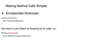 Making Method Calls Simpler
● Encapsulate Downcast
Object lastReading() {
return readings.lastElement();
}
We need to cast Object as Reading by its caller, so..
Reading lastReading() {
return (Reading) readings.lastElement();
}
 