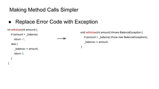 Making Method Calls Simpler
● Replace Error Code with Exception
int withdraw(int amount) {
if (amount > _balance)
return -1;
else {
_balance -= amount;
return 0;
}
}
void withdraw(int amount) throws BalanceException {
if (amount > _balance) throw new BalanceException();
_balance -= amount;
}
 