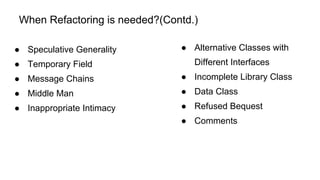 When Refactoring is needed?(Contd.)
● Alternative Classes with
Different Interfaces
● Incomplete Library Class
● Data Class
● Refused Bequest
● Comments
● Speculative Generality
● Temporary Field
● Message Chains
● Middle Man
● Inappropriate Intimacy
 