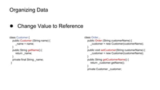 Organizing Data
● Change Value to Reference
class Customer {
public Customer (String name) {
_name = name;
}
public String getName() {
return _name;
}
private final String _name;
}
class Order...
public Order (String customerName) {
_customer = new Customer(customerName);
}
public void setCustomer(String customerName) {
_customer = new Customer(customerName);
}
public String getCustomerName() {
return _customer.getName();
}
private Customer _customer;
 