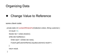 Organizing Data
● Change Value to Reference
some client code:
private static int numberOfOrdersFor(Collection orders, String customer) {
int result = 0;
Iterator iter = orders.iterator();
while (iter.hasNext()) {
Order each = (Order) iter.next();
if (each.getCustomerName().equals(customer)) result++;
}
return result;
}
 