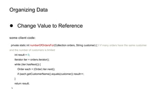Organizing Data
● Change Value to Reference
some client code:
private static int numberOfOrdersFor(Collection orders, String customer) { // if many orders have the same customer
and the number of customers is limited
int result = 0;
Iterator iter = orders.iterator();
while (iter.hasNext()) {
Order each = (Order) iter.next();
if (each.getCustomerName().equals(customer)) result++;
}
return result;
 