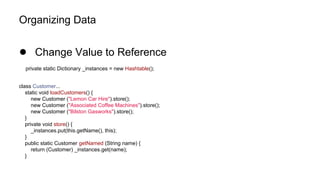 Organizing Data
● Change Value to Reference
private static Dictionary _instances = new Hashtable();
class Customer...
static void loadCustomers() {
new Customer ("Lemon Car Hire").store();
new Customer ("Associated Coffee Machines").store();
new Customer ("Bilston Gasworks").store();
}
private void store() {
_instances.put(this.getName(), this);
}
public static Customer getNamed (String name) {
return (Customer) _instances.get(name);
}
 