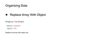 Organizing Data
● Replace Array With Object
String[] row = new String[3];
row [0] = "Liverpool";
row [1] = "15";
Replace row array with object row.
 
