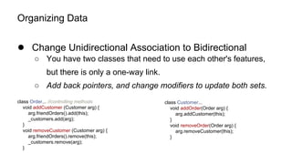 Organizing Data
● Change Unidirectional Association to Bidirectional
○ You have two classes that need to use each other's features,
but there is only a one-way link.
○ Add back pointers, and change modifiers to update both sets.
class Order... //controlling methods
void addCustomer (Customer arg) {
arg.friendOrders().add(this);
_customers.add(arg);
}
void removeCustomer (Customer arg) {
arg.friendOrders().remove(this);
_customers.remove(arg);
}
class Customer...
void addOrder(Order arg) {
arg.addCustomer(this);
}
void removeOrder(Order arg) {
arg.removeCustomer(this);
}
 