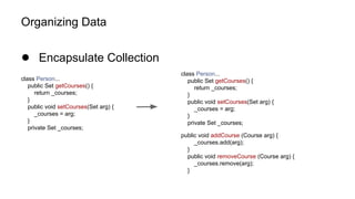 Organizing Data
● Encapsulate Collection
class Person...
public Set getCourses() {
return _courses;
}
public void setCourses(Set arg) {
_courses = arg;
}
private Set _courses;
class Person...
public Set getCourses() {
return _courses;
}
public void setCourses(Set arg) {
_courses = arg;
}
private Set _courses;
public void addCourse (Course arg) {
_courses.add(arg);
}
public void removeCourse (Course arg) {
_courses.remove(arg);
}
 