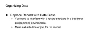 Organizing Data
● Replace Record with Data Class
○ You need to interface with a record structure in a traditional
programming environment.
○ Make a dumb data object for the record.
 