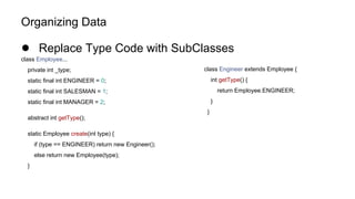 Organizing Data
● Replace Type Code with SubClasses
class Employee...
private int _type;
static final int ENGINEER = 0;
static final int SALESMAN = 1;
static final int MANAGER = 2;
abstract int getType();
static Employee create(int type) {
if (type == ENGINEER) return new Engineer();
else return new Employee(type);
}
class Engineer extends Employee {
int getType() {
return Employee.ENGINEER;
}
}
 