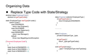 Organizing Data
● Replace Type Code with State/Strategy
abstract class EmployeeType {
abstract int getTypeCode();
static EmployeeType newType(int code) {
switch (code) {
case ENGINEER:
return new Engineer();
case SALESMAN:
return new Salesman();
case MANAGER:
return new Manager();
default:
throw new IllegalArgumentException
("Incorrect Employee Code");
}
}
static final int ENGINEER = 0;
static final int SALESMAN = 1;
static final int MANAGER = 2;
}
class Engineer extends EmployeeType {
int getTypeCode () {
return Employee.ENGINEER;
}
}
………...
class Employee...
private EmployeeType _type;
int getType() {
return _type.getTypeCode();
}
void setType(int arg) {
_type = EmployeeType.newType(arg);
}
 