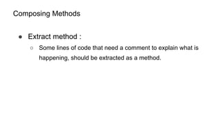 Composing Methods
● Extract method :
○ Some lines of code that need a comment to explain what is
happening, should be extracted as a method.
 