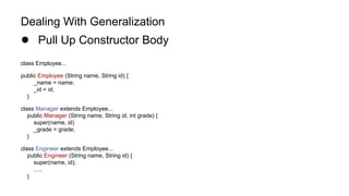 Dealing With Generalization
● Pull Up Constructor Body
class Employee...
public Employee (String name, String id) {
_name = name;
_id = id;
}
class Manager extends Employee...
public Manager (String name, String id, int grade) {
super(name, id)
_grade = grade;
}
class Engineer extends Employee...
public Engineer (String name, String id) {
super(name, id);
…..
}
 