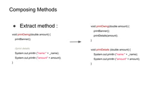 Composing Methods
● Extract method :
void printOwing(double amount) {
printBanner();
//print details
System.out.println ("name:" + _name);
System.out.println ("amount" + amount);
}
void printOwing(double amount) {
printBanner();
printDetails(amount);
}
void printDetails (double amount) {
System.out.println ("name:" + _name);
System.out.println ("amount" + amount);
}
 
