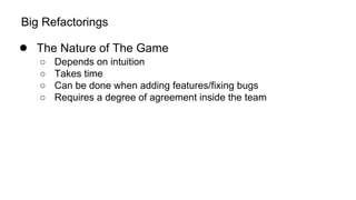 Big Refactorings
● The Nature of The Game
○ Depends on intuition
○ Takes time
○ Can be done when adding features/fixing bugs
○ Requires a degree of agreement inside the team
 