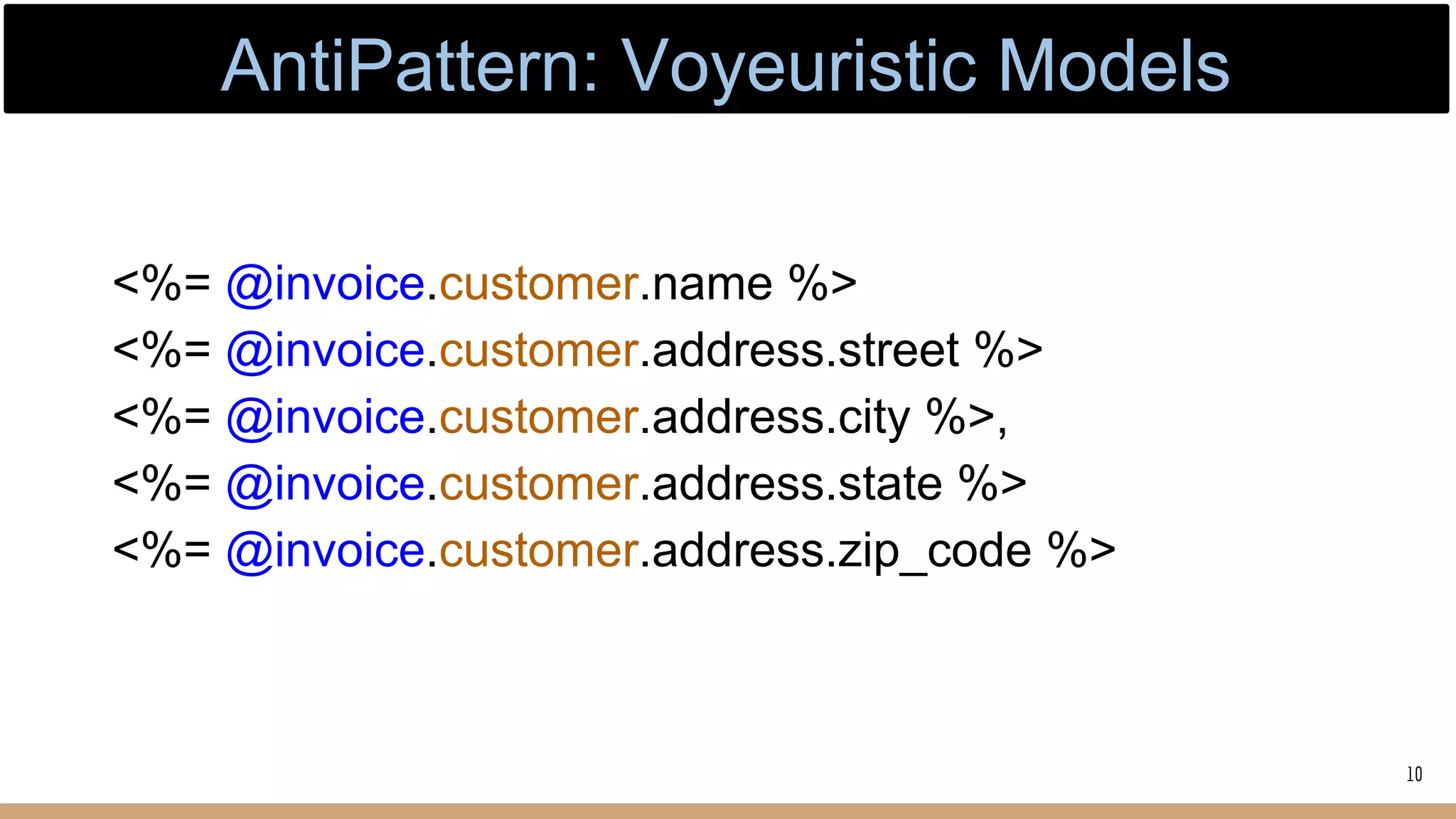 <%= @invoice.customer.name %>
<%= @invoice.customer.address.street %>
<%= @invoice.customer.address.city %>,
<%= @invoice.customer.address.state %>
<%= @invoice.customer.address.zip_code %>
10
AntiPattern: Voyeuristic Models
 