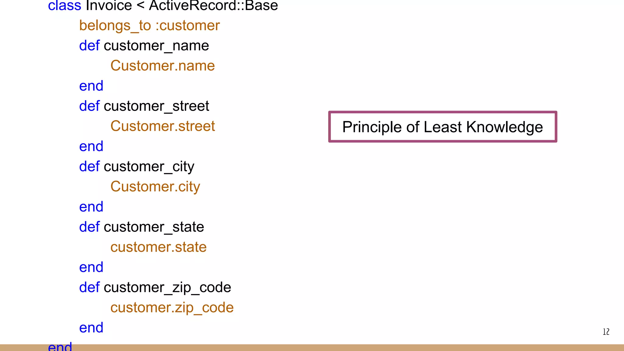 class Invoice < ActiveRecord::Base
belongs_to :customer
def customer_name
Customer.name
end
def customer_street
Customer.street
end
def customer_city
Customer.city
end
def customer_state
customer.state
end
def customer_zip_code
customer.zip_code
end
Principle of Least Knowledge
12
 