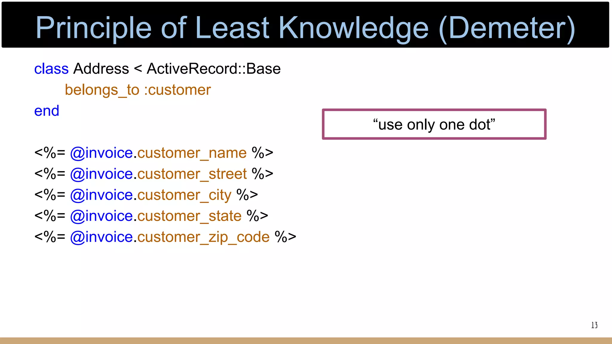 class Address < ActiveRecord::Base
belongs_to :customer
end
<%= @invoice.customer_name %>
<%= @invoice.customer_street %>
<%= @invoice.customer_city %>
<%= @invoice.customer_state %>
<%= @invoice.customer_zip_code %>
“use only one dot”
13
Principle of Least Knowledge (Demeter)
 