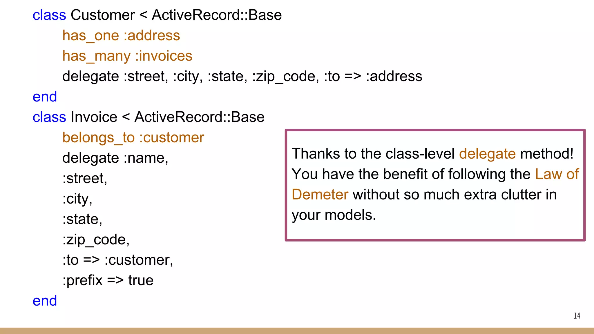 class Customer < ActiveRecord::Base
has_one :address
has_many :invoices
delegate :street, :city, :state, :zip_code, :to => :address
end
class Invoice < ActiveRecord::Base
belongs_to :customer
delegate :name,
:street,
:city,
:state,
:zip_code,
:to => :customer,
:prefix => true
end
14
Thanks to the class-level delegate method!
You have the benefit of following the Law of
Demeter without so much extra clutter in
your models.
 