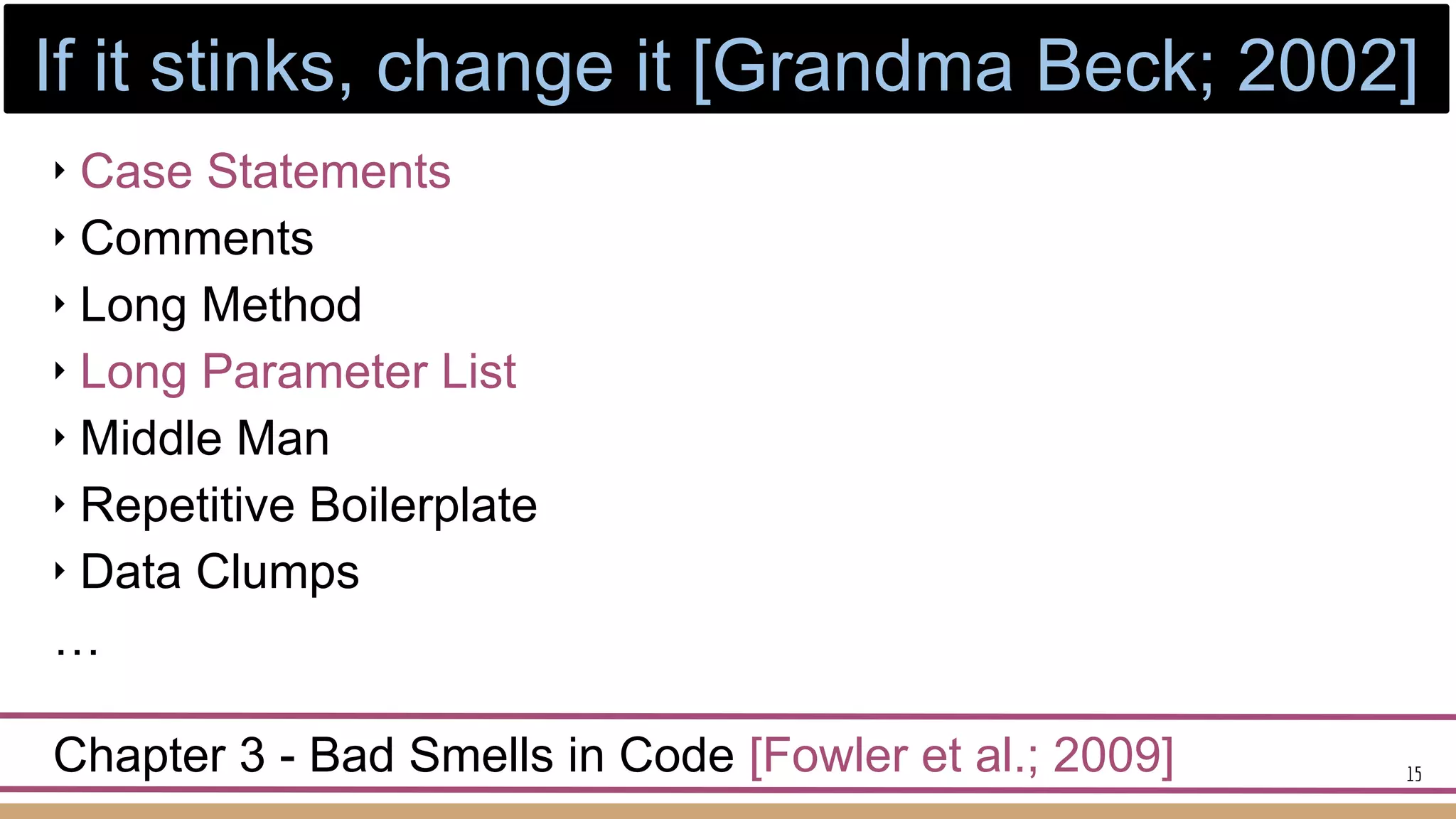 ‣ Case Statements
‣ Comments
‣ Long Method
‣ Long Parameter List
‣ Middle Man
‣ Repetitive Boilerplate
‣ Data Clumps
…
Chapter 3 - Bad Smells in Code [Fowler et al.; 2009] 15
If it stinks, change it [Grandma Beck; 2002]
 
