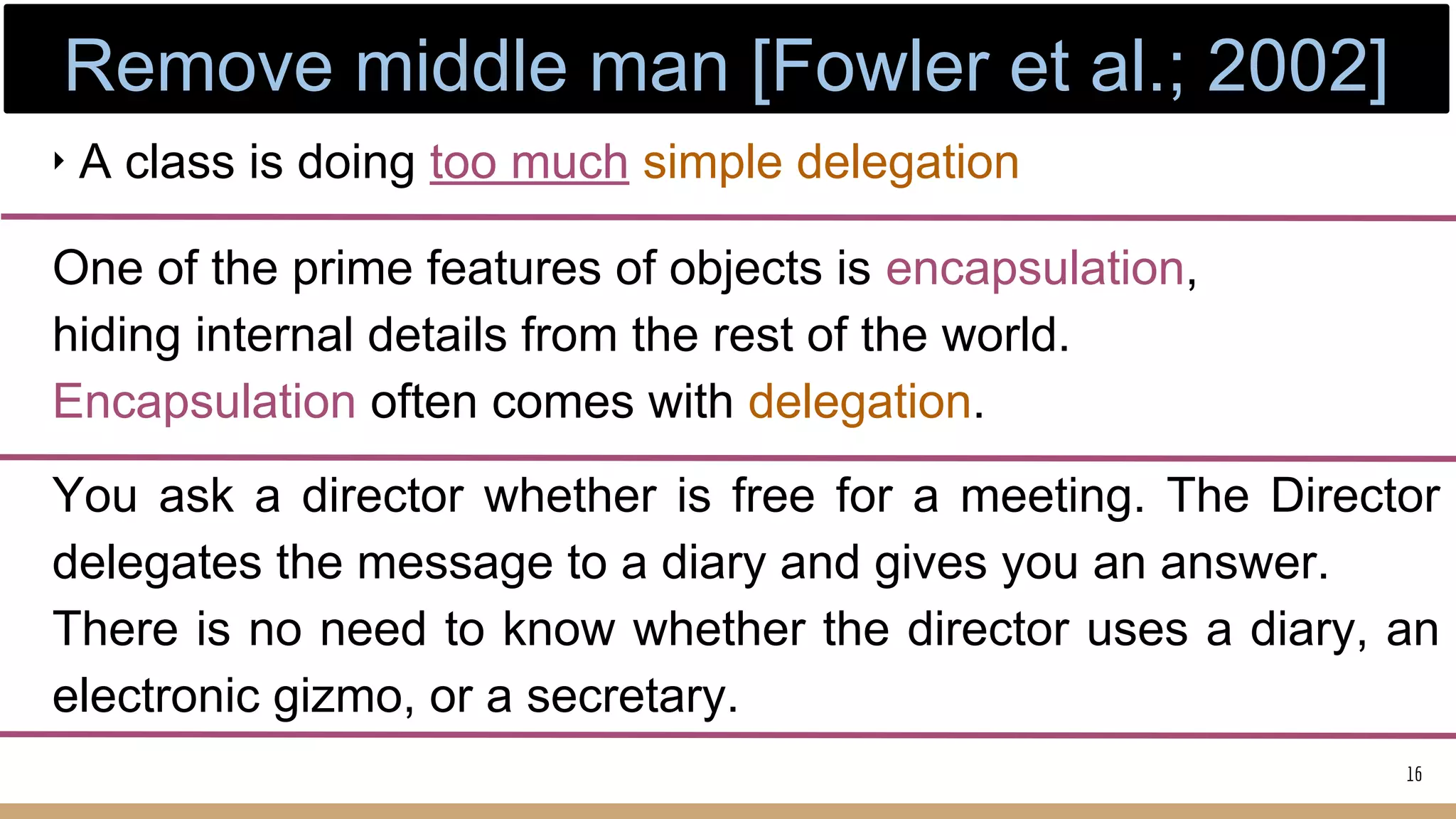 ‣ A class is doing too much simple delegation
One of the prime features of objects is encapsulation,
hiding internal details from the rest of the world.
Encapsulation often comes with delegation.
You ask a director whether is free for a meeting. The Director
delegates the message to a diary and gives you an answer.
There is no need to know whether the director uses a diary, an
electronic gizmo, or a secretary.
16
Remove middle man [Fowler et al.; 2002]
 