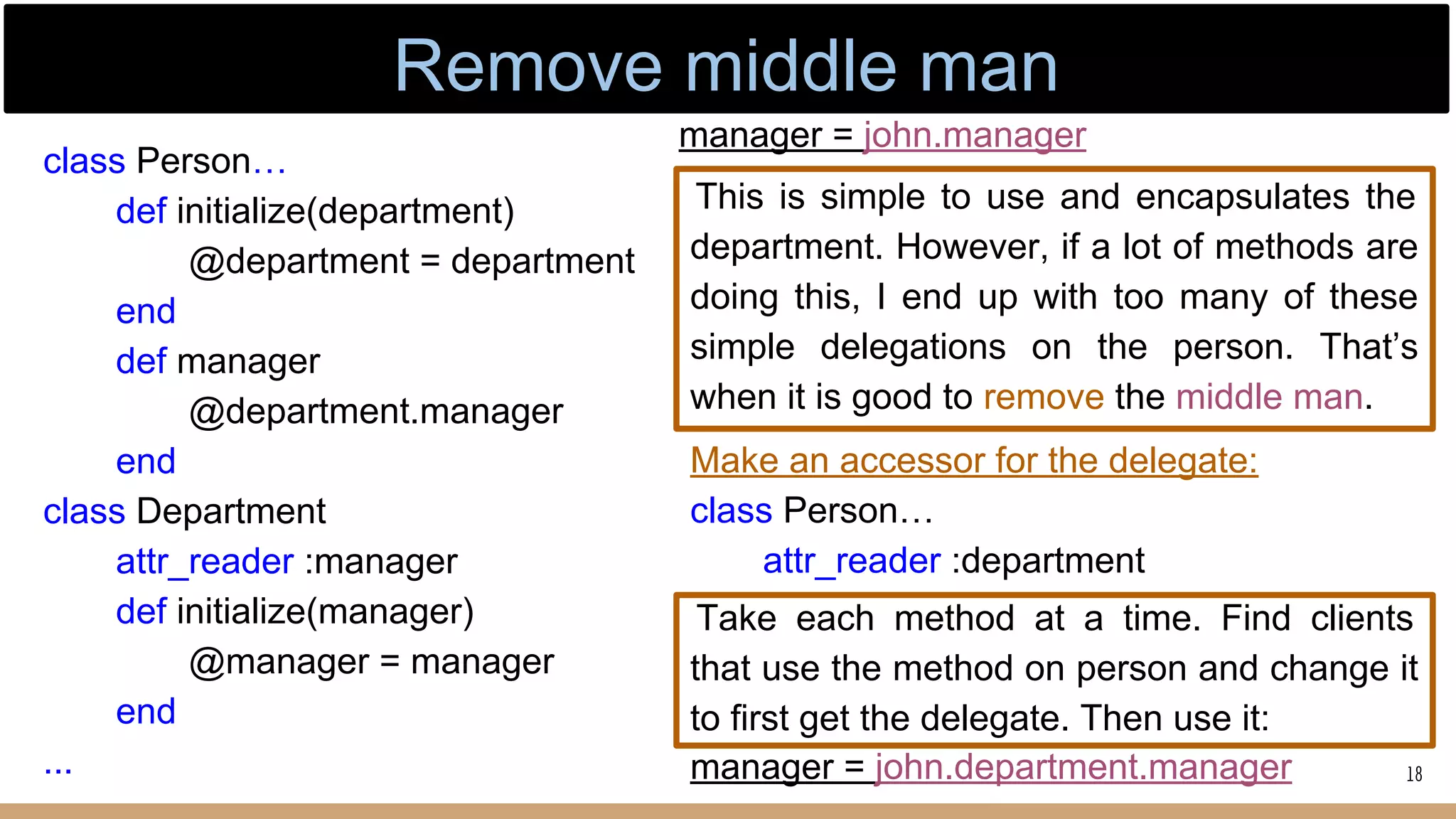 class Person…
def initialize(department)
@department = department
end
def manager
@department.manager
end
class Department
attr_reader :manager
def initialize(manager)
@manager = manager
end
...
This is simple to use and encapsulates the
department. However, if a lot of methods are
doing this, I end up with too many of these
simple delegations on the person. That’s
when it is good to remove the middle man.
manager = john.manager
Take each method at a time. Find clients
that use the method on person and change it
to first get the delegate. Then use it:
Make an accessor for the delegate:
class Person…
attr_reader :department
manager = john.department.manager 18
Remove middle man
 
