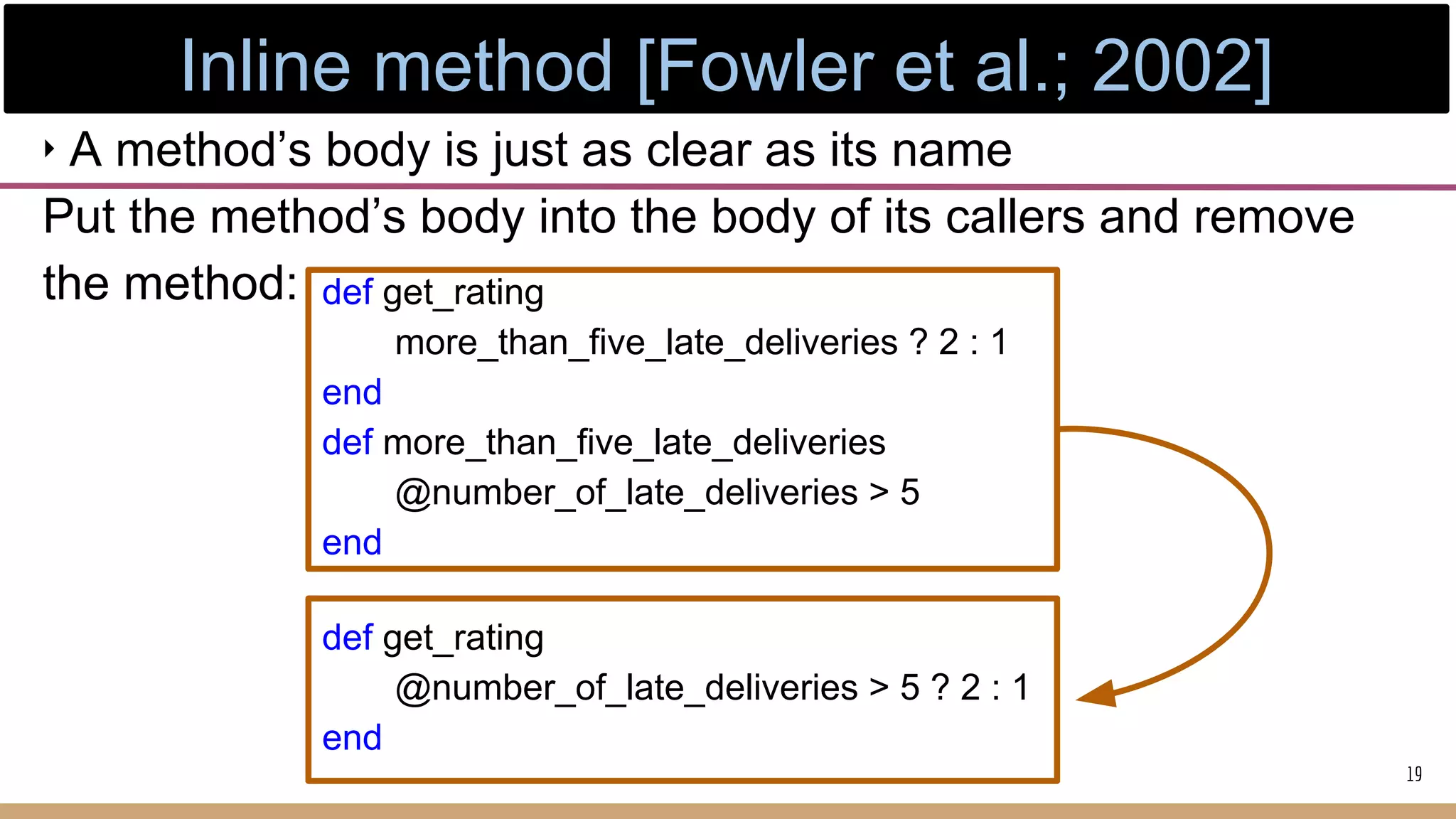 ‣ A method’s body is just as clear as its name
Put the method’s body into the body of its callers and remove
the method: def get_rating
more_than_five_late_deliveries ? 2 : 1
end
def more_than_five_late_deliveries
@number_of_late_deliveries > 5
end
def get_rating
@number_of_late_deliveries > 5 ? 2 : 1
end
19
Inline method [Fowler et al.; 2002]
 