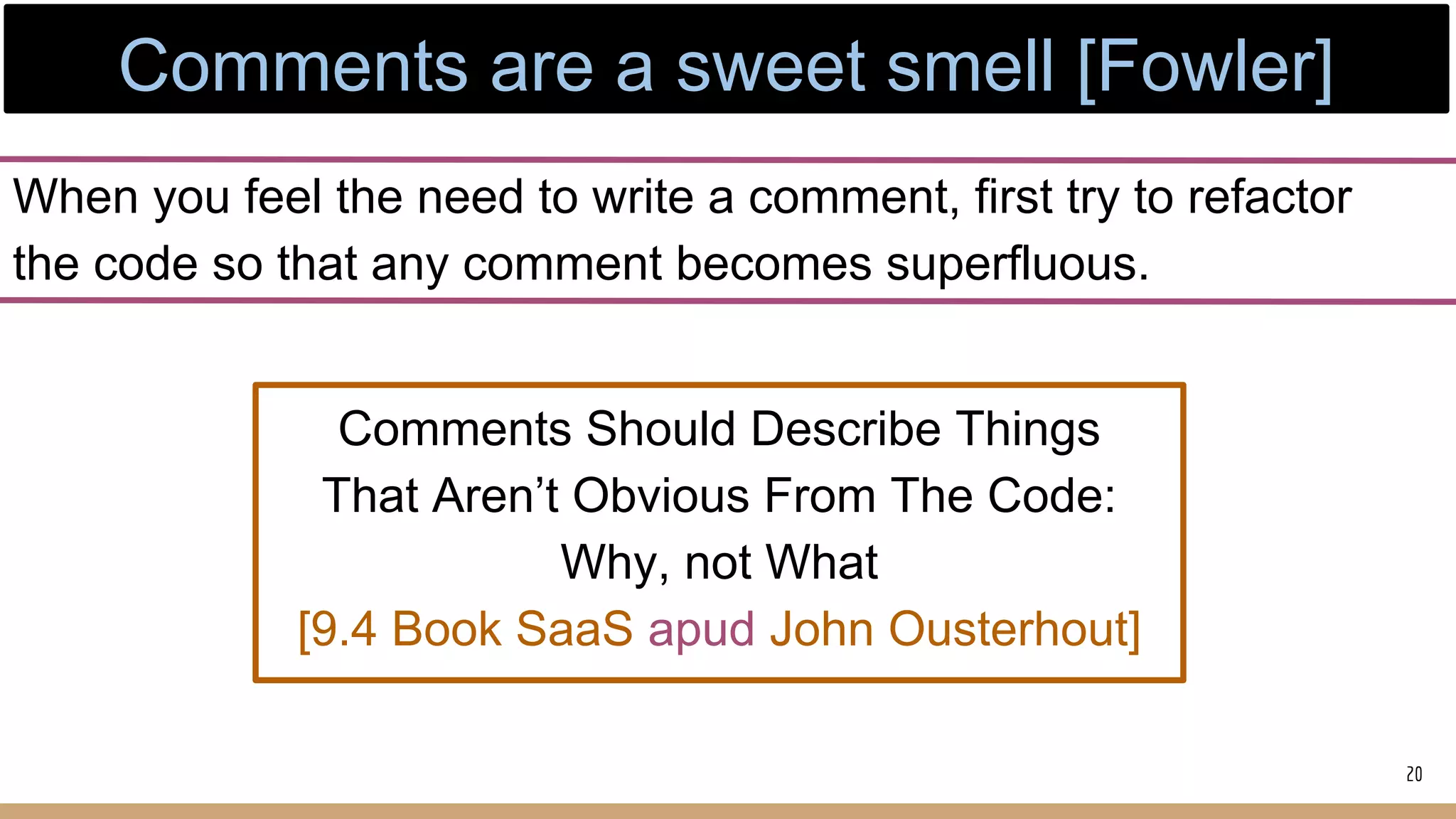 When you feel the need to write a comment, first try to refactor
the code so that any comment becomes superfluous.
20
Comments Should Describe Things
That Aren’t Obvious From The Code:
Why, not What
[9.4 Book SaaS apud John Ousterhout]
Comments are a sweet smell [Fowler]
 