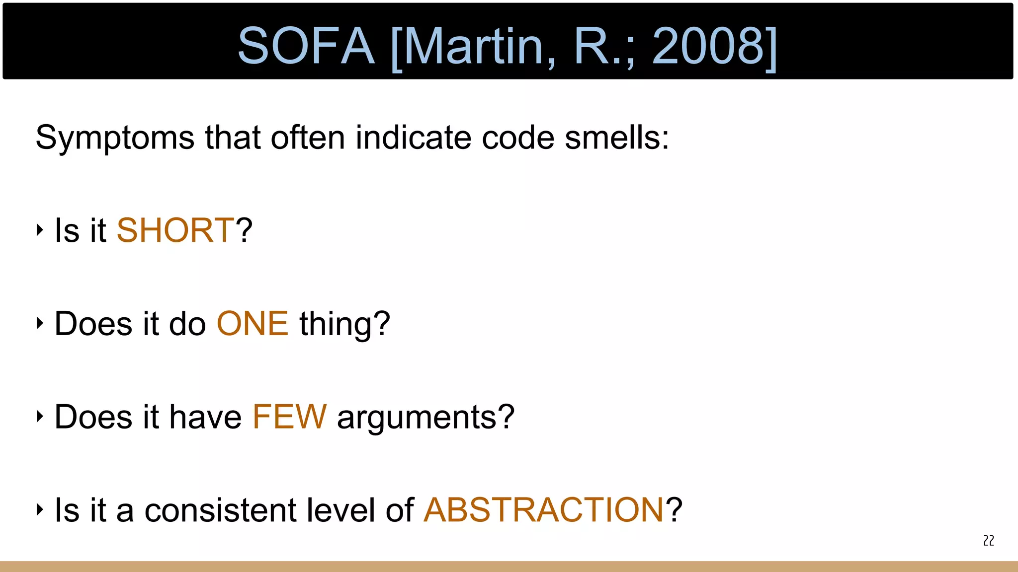 Symptoms that often indicate code smells:
‣ Is it SHORT?
‣ Does it do ONE thing?
‣ Does it have FEW arguments?
‣ Is it a consistent level of ABSTRACTION?
22
SOFA [Martin, R.; 2008]
 