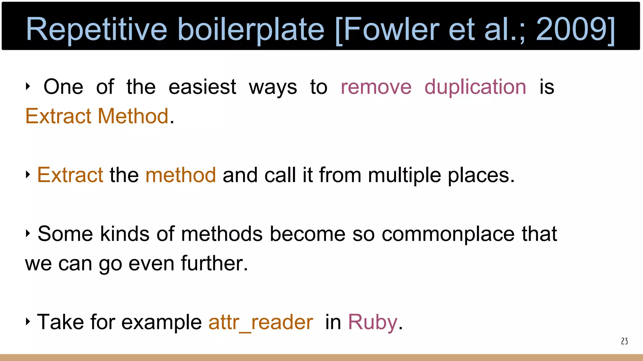 ‣ One of the easiest ways to remove duplication is
Extract Method.
‣ Extract the method and call it from multiple places.
‣ Some kinds of methods become so commonplace that
we can go even further.
‣ Take for example attr_reader in Ruby.
23
Repetitive boilerplate [Fowler et al.; 2009]
 