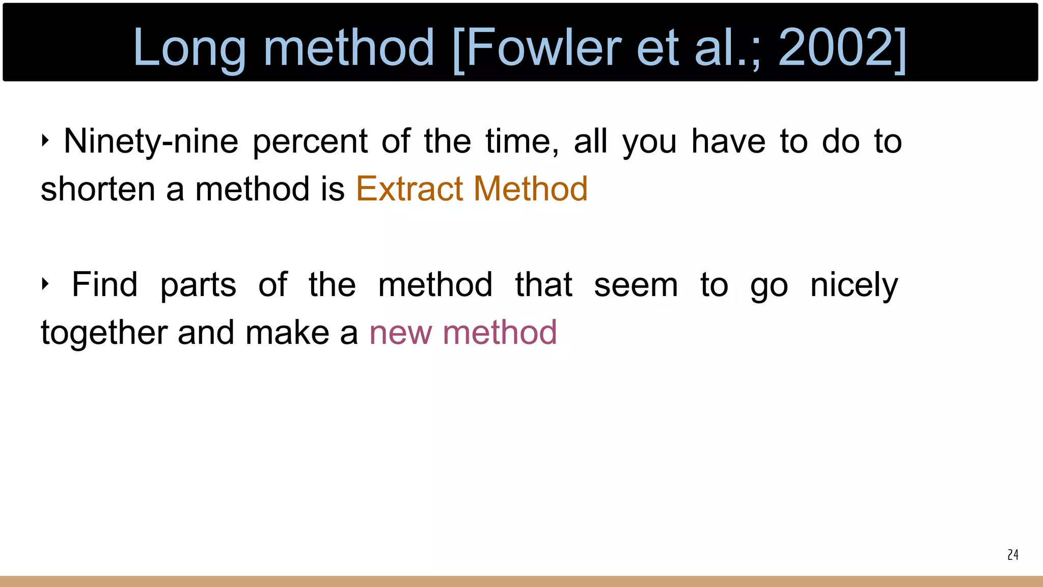 ‣ Ninety-nine percent of the time, all you have to do to
shorten a method is Extract Method
‣ Find parts of the method that seem to go nicely
together and make a new method
24
Long method [Fowler et al.; 2002]
 