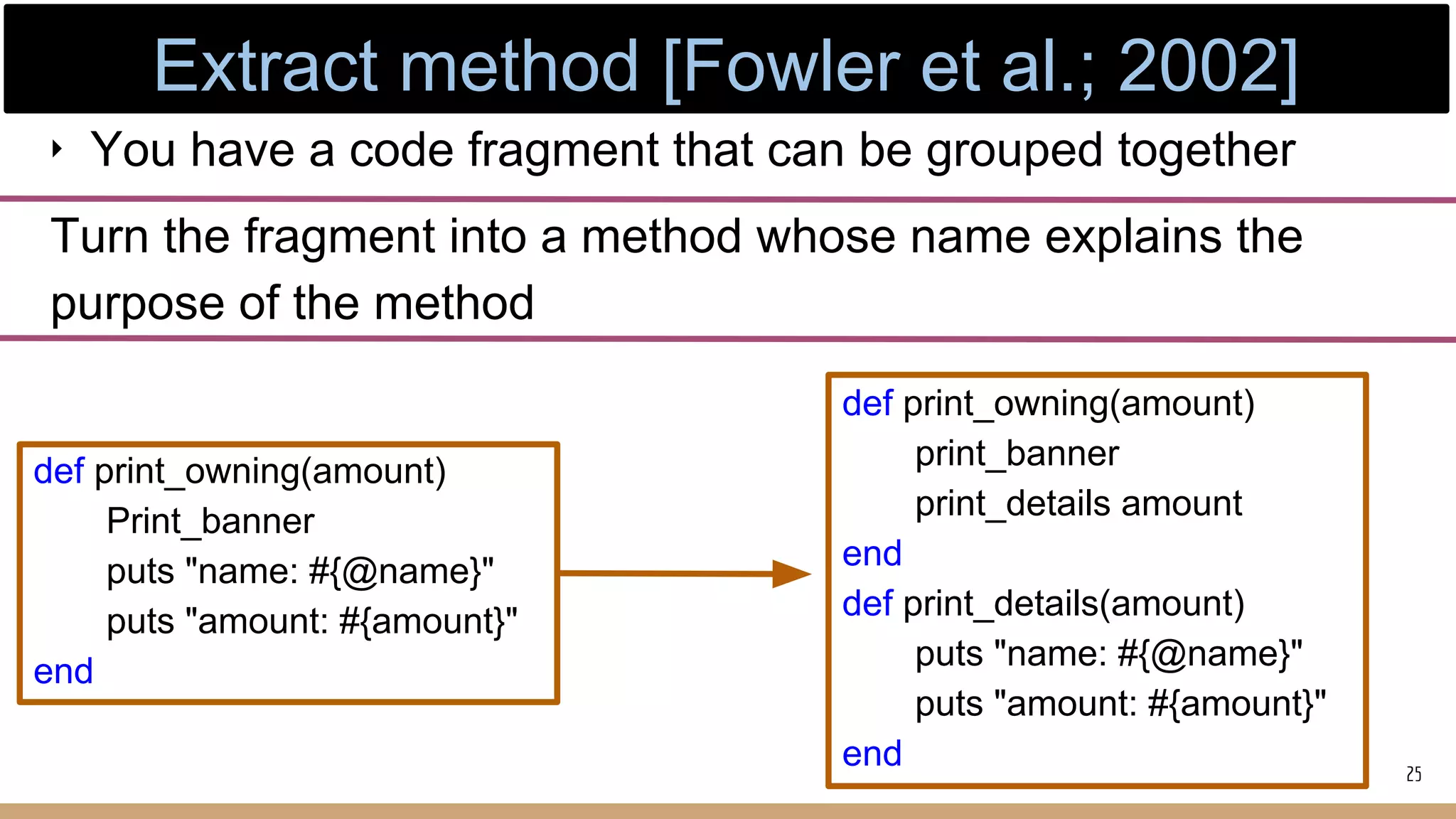‣ You have a code fragment that can be grouped together
Turn the fragment into a method whose name explains the
purpose of the method
def print_owning(amount)
Print_banner
puts "name: #{@name}"
puts "amount: #{amount}"
end
def print_owning(amount)
print_banner
print_details amount
end
def print_details(amount)
puts "name: #{@name}"
puts "amount: #{amount}"
end 25
Extract method [Fowler et al.; 2002]
 