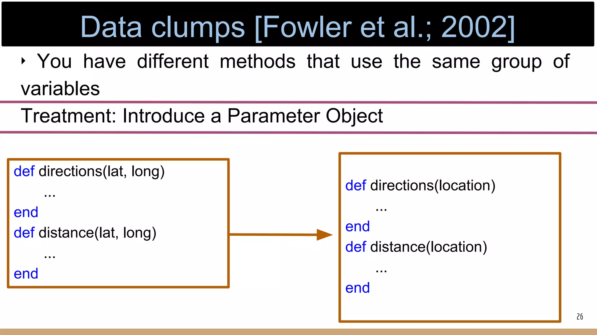 ‣ You have different methods that use the same group of
variables
Treatment: Introduce a Parameter Object
def directions(lat, long)
...
end
def distance(lat, long)
...
end
def directions(location)
...
end
def distance(location)
...
end
26
Data clumps [Fowler et al.; 2002]
 