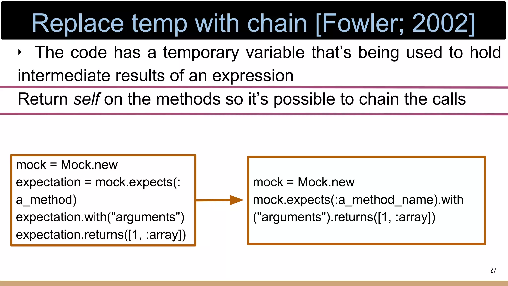 ‣ The code has a temporary variable that’s being used to hold
intermediate results of an expression
Return self on the methods so it’s possible to chain the calls
mock = Mock.new
expectation = mock.expects(:
a_method)
expectation.with("arguments")
expectation.returns([1, :array])
mock = Mock.new
mock.expects(:a_method_name).with
("arguments").returns([1, :array])
27
Replace temp with chain [Fowler; 2002]
 