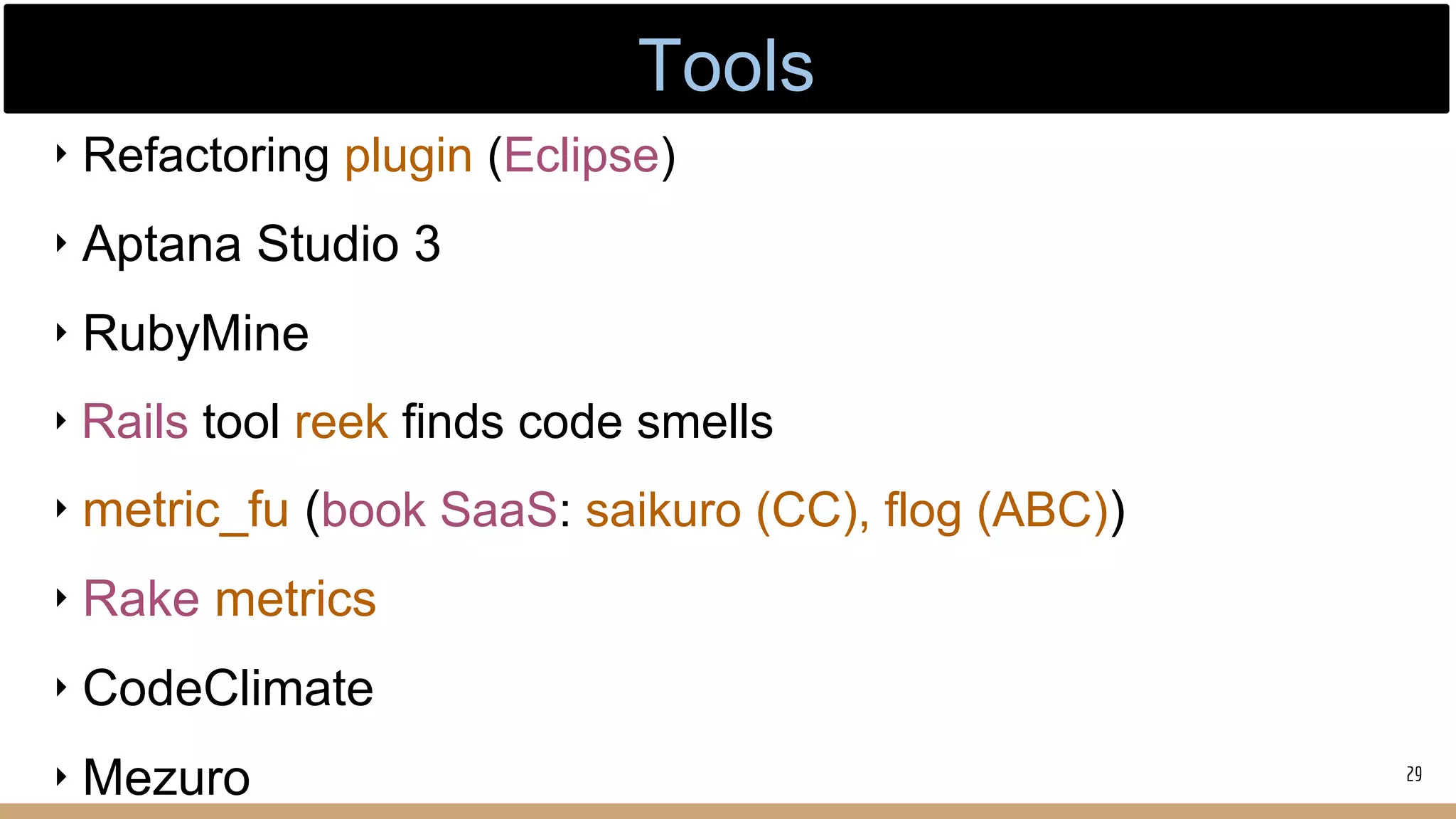 ‣ Refactoring plugin (Eclipse)
‣ Aptana Studio 3
‣ RubyMine
‣ Rails tool reek finds code smells
‣ metric_fu (book SaaS: saikuro (CC), flog (ABC))
‣ Rake metrics
‣ CodeClimate
‣ Mezuro 29
Tools
 