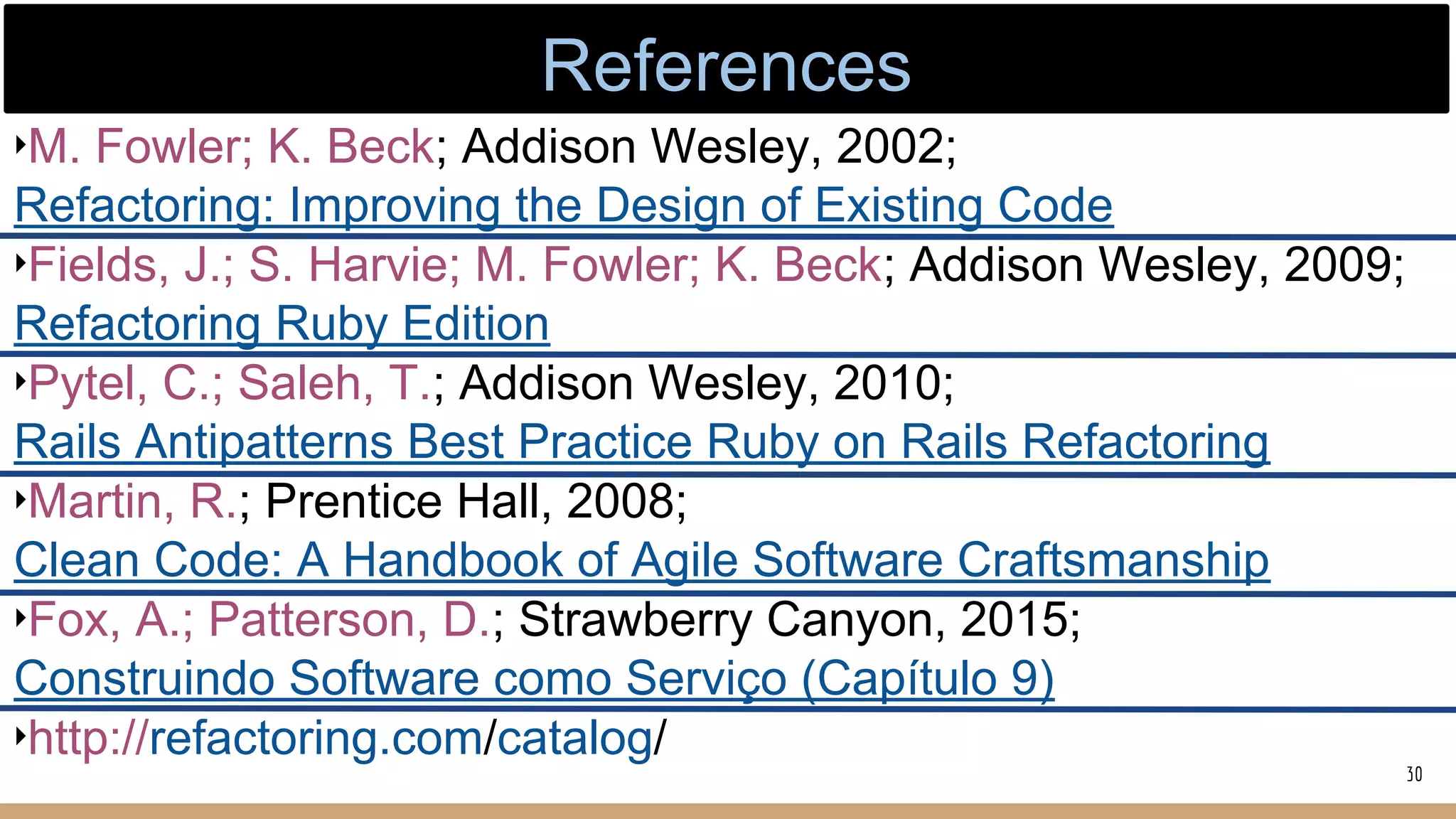 ‣M. Fowler; K. Beck; Addison Wesley, 2002;
Refactoring: Improving the Design of Existing Code
‣Fields, J.; S. Harvie; M. Fowler; K. Beck; Addison Wesley, 2009;
Refactoring Ruby Edition
‣Pytel, C.; Saleh, T.; Addison Wesley, 2010;
Rails Antipatterns Best Practice Ruby on Rails Refactoring
‣Martin, R.; Prentice Hall, 2008;
Clean Code: A Handbook of Agile Software Craftsmanship
‣Fox, A.; Patterson, D.; Strawberry Canyon, 2015;
Construindo Software como Serviço (Capítulo 9)
‣http://refactoring.com/catalog/
30
References
 