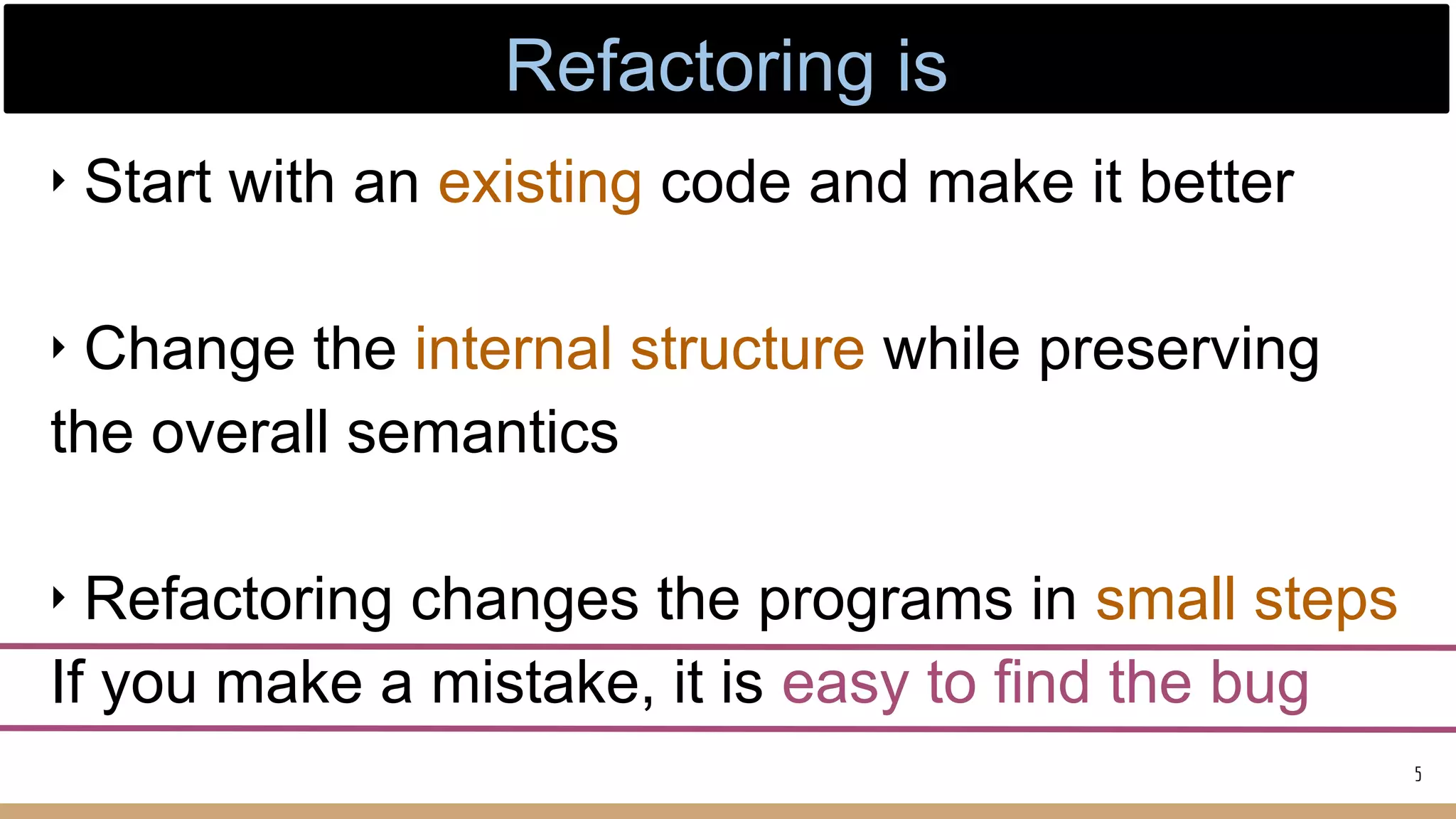 ‣ Start with an existing code and make it better
‣ Change the internal structure while preserving
the overall semantics
‣ Refactoring changes the programs in small steps
If you make a mistake, it is easy to find the bug
5
Refactoring is
 
