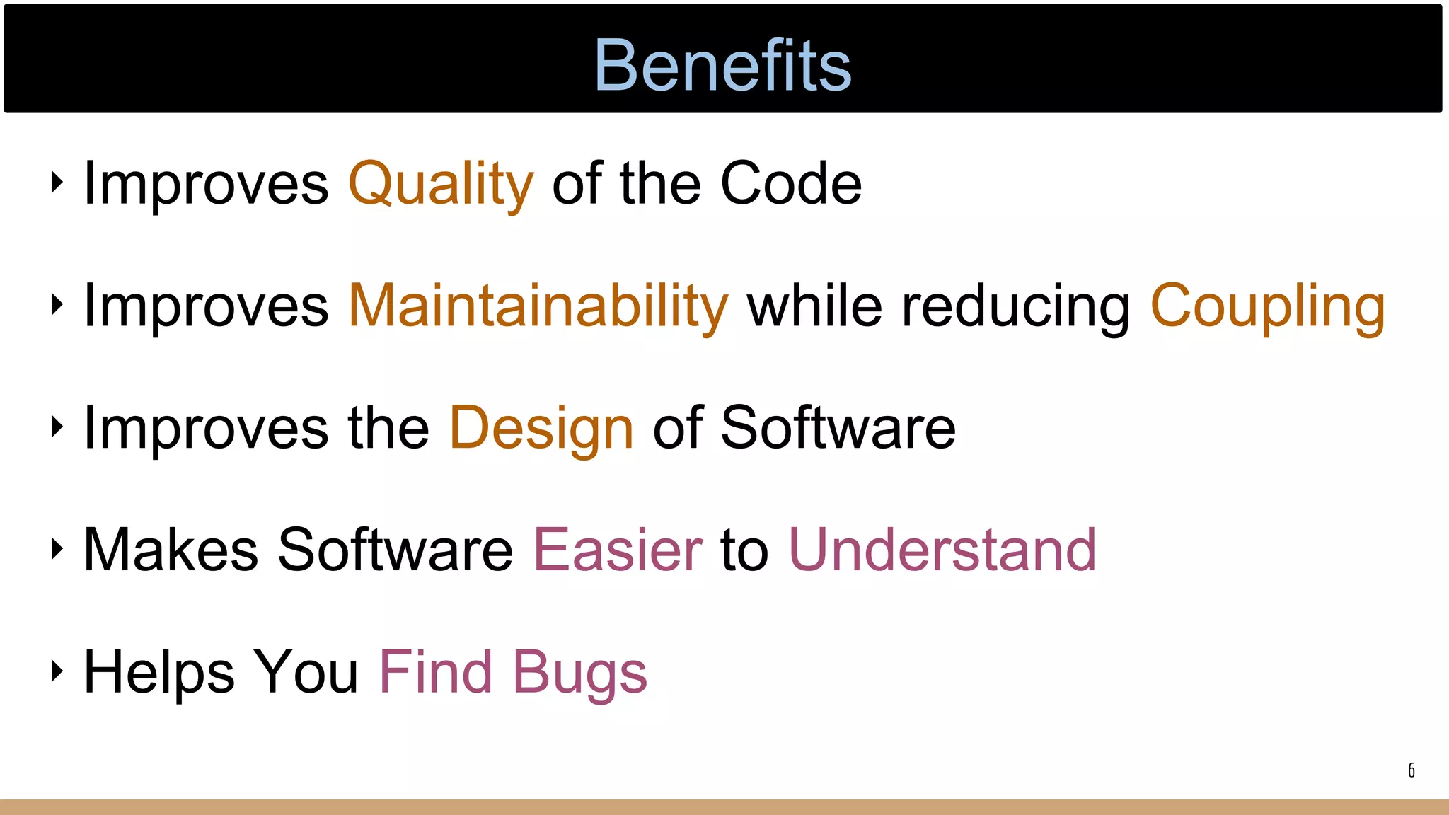 ‣ Improves Quality of the Code
‣ Improves Maintainability while reducing Coupling
‣ Improves the Design of Software
‣ Makes Software Easier to Understand
‣ Helps You Find Bugs
6
Benefits
 